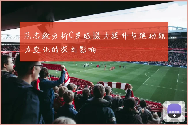 范志毅分析C罗威慑力提升与跑动能力变化的深刻影响