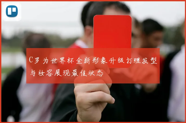 C罗为世界杯全新形象升级打理发型与妆容展现最佳状态