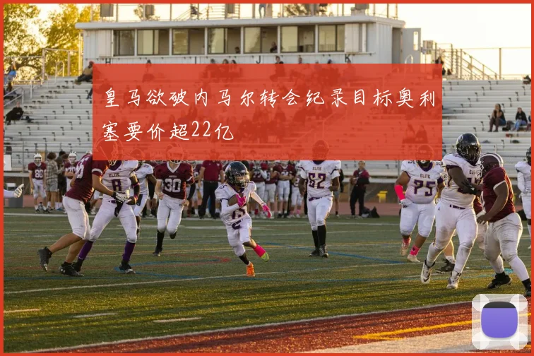 皇马欲破内马尔转会纪录目标奥利塞要价超22亿