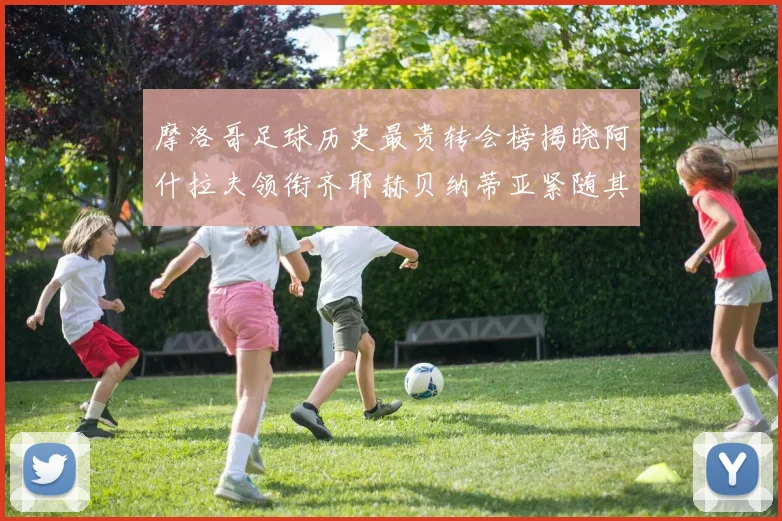 摩洛哥足球历史最贵转会榜揭晓阿什拉夫领衔齐耶赫贝纳蒂亚紧随其后
