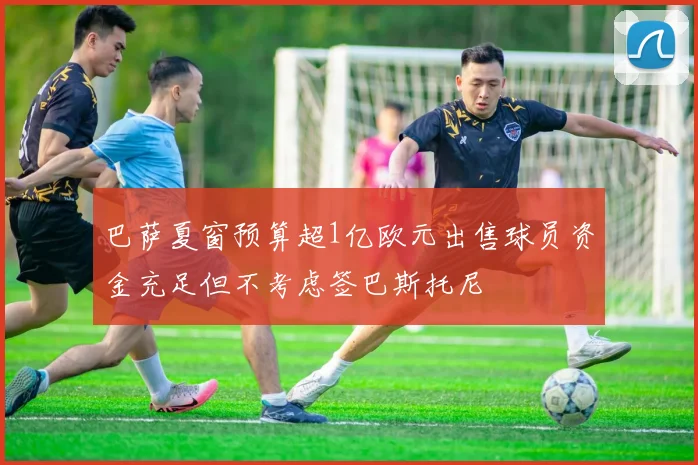 巴萨夏窗预算超1亿欧元出售球员资金充足但不考虑签巴斯托尼