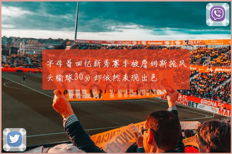 字母哥回忆新秀赛季被詹姆斯抢风头输球30分却依然表现出色