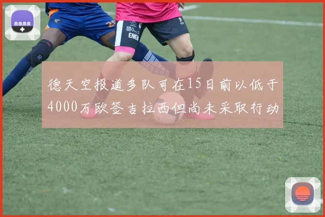 德天空报道多队可在15日前以低于4000万欧签吉拉西但尚未采取行动