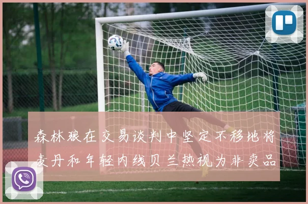 森林狼在交易谈判中坚定不移地将麦丹和年轻内线贝兰热视为非卖品