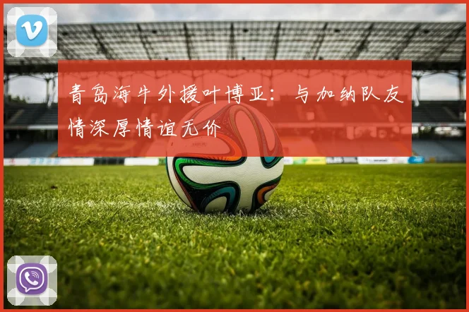 青岛海牛外援叶博亚：与加纳队友情深厚情谊无价