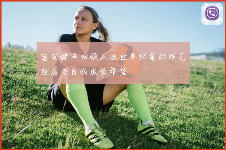 富安健洋回顾入选世界杯前的难忘经历与自我成长希望
