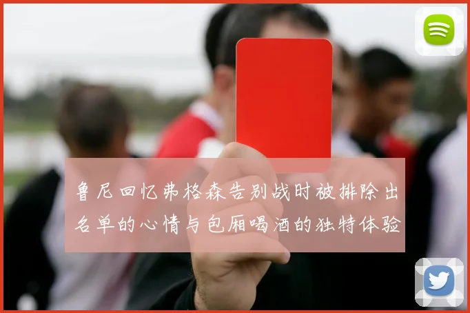 鲁尼回忆弗格森告别战时被排除出名单的心情与包厢喝酒的独特体验