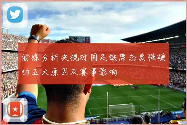 渝媒分析央视对国足缺席态度强硬的五大原因及赛事影响
