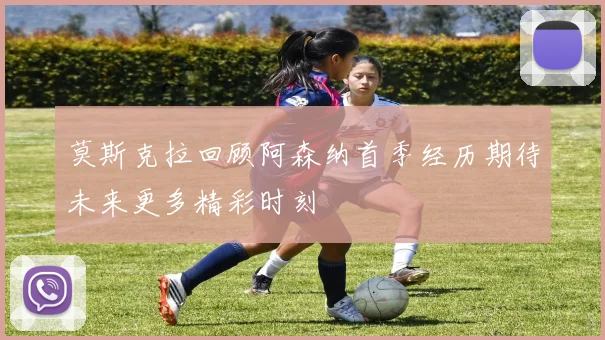 莫斯克拉回顾阿森纳首季经历期待未来更多精彩时刻