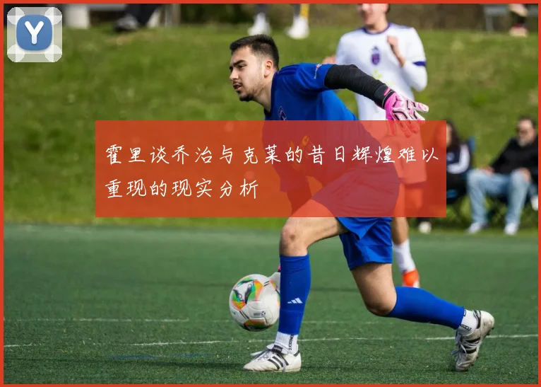 霍里谈乔治与克莱的昔日辉煌难以重现的现实分析