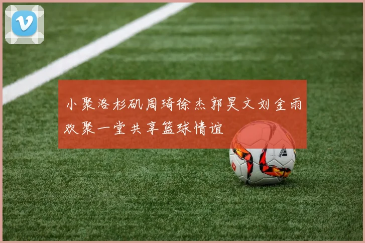 小聚洛杉矶周琦徐杰郭昊文刘金雨欢聚一堂共享篮球情谊