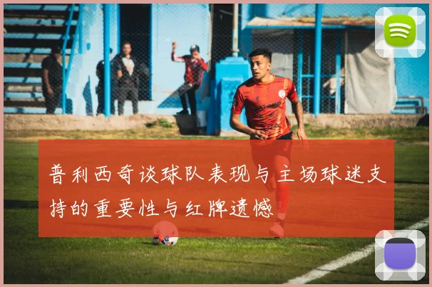 普利西奇谈球队表现与主场球迷支持的重要性与红牌遗憾