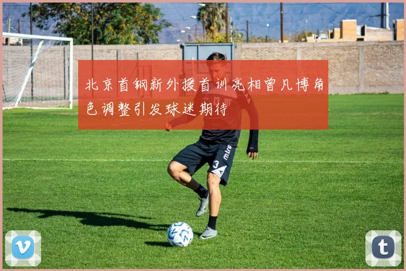 北京首钢新外援首训亮相曾凡博角色调整引发球迷期待