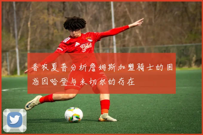 香农夏普分析詹姆斯加盟骑士的困惑因哈登与米切尔的存在