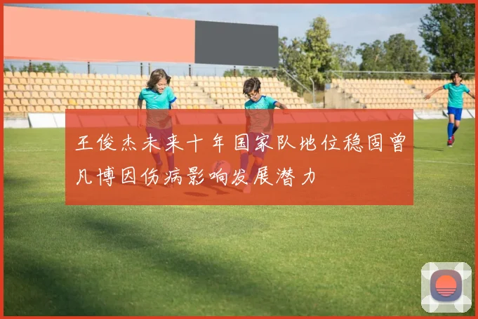 王俊杰未来十年国家队地位稳固曾凡博因伤病影响发展潜力