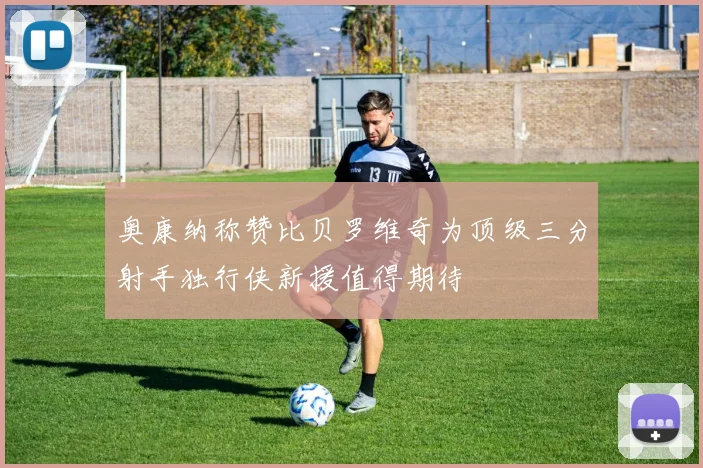 奥康纳称赞比贝罗维奇为顶级三分射手独行侠新援值得期待