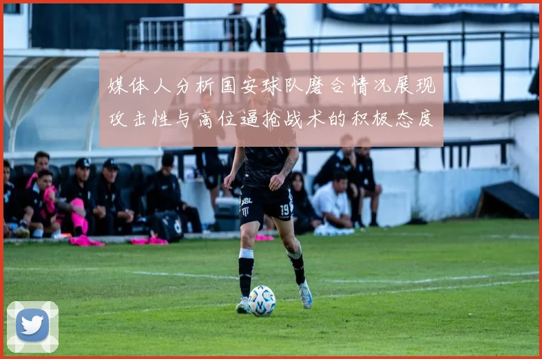 媒体人分析国安球队磨合情况展现攻击性与高位逼抢战术的积极态度