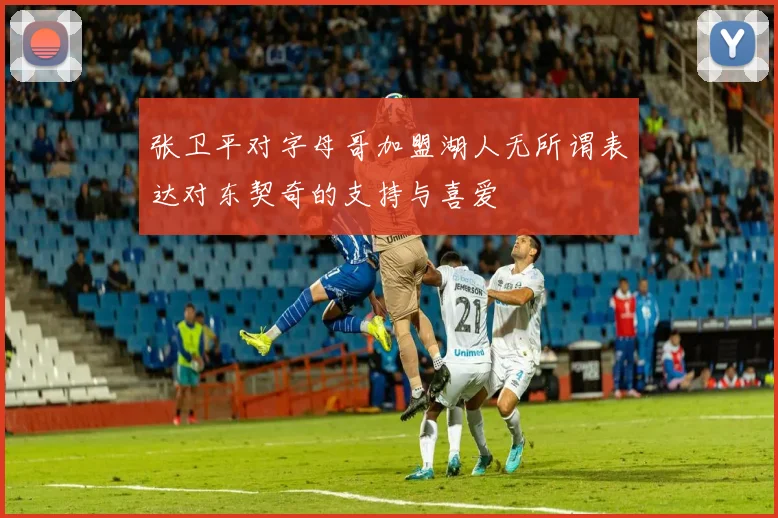 张卫平对字母哥加盟湖人无所谓表达对东契奇的支持与喜爱