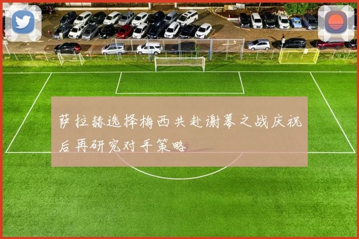 萨拉赫选择梅西共赴谢幕之战庆祝后再研究对手策略