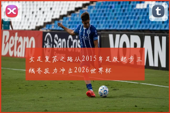 女足复苏之路从2015年足改起步三线齐发力冲击2026世界杯