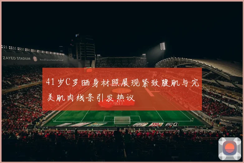 41岁C罗晒身材照展现紧致腹肌与完美肌肉线条引发热议